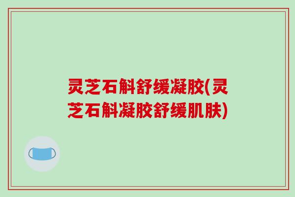 灵芝石斛舒缓凝胶(灵芝石斛凝胶舒缓肌肤)