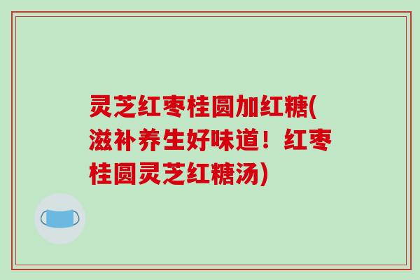 灵芝红枣桂圆加红糖(滋补养生好味道!红枣桂圆灵芝红糖汤)