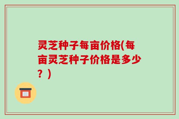 灵芝种子每亩价格(每亩灵芝种子价格是多少?)