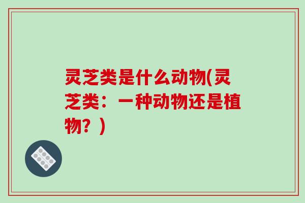 灵芝类是什么动物(灵芝类:一种动物还是植物?)