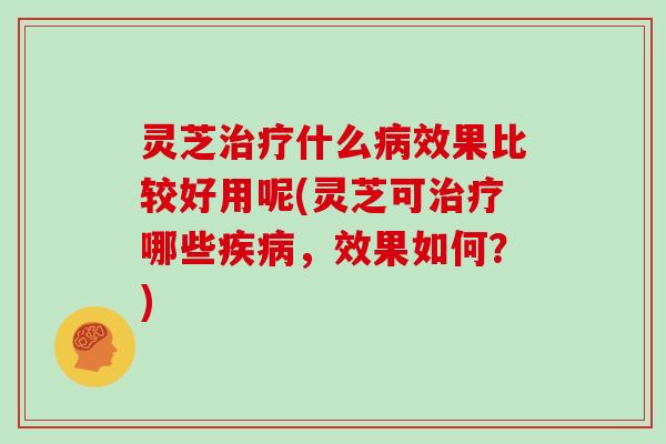 灵芝治疗什么病效果比较好用呢(灵芝可治疗哪些疾病,效果如何?)