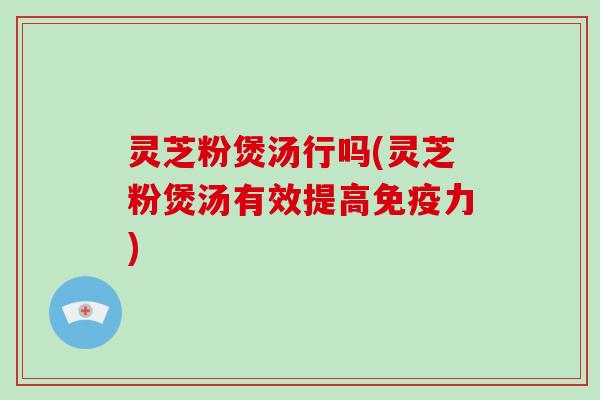 灵芝粉煲汤行吗(灵芝粉煲汤有效提高免疫力)