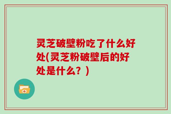 灵芝破壁粉吃了什么好处(灵芝粉破壁后的好处是什么？)
