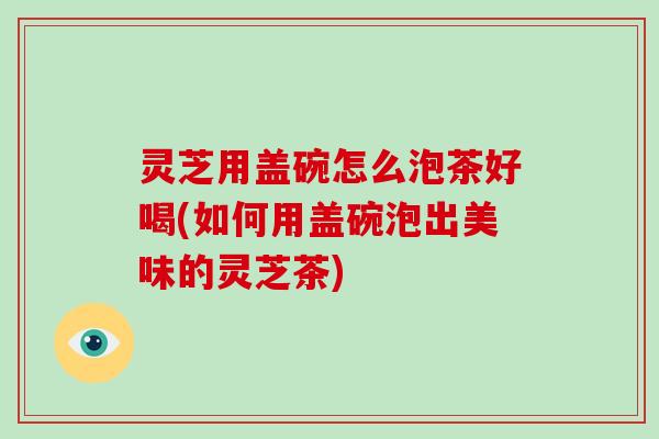 灵芝用盖碗怎么泡茶好喝(如何用盖碗泡出美味的灵芝茶)