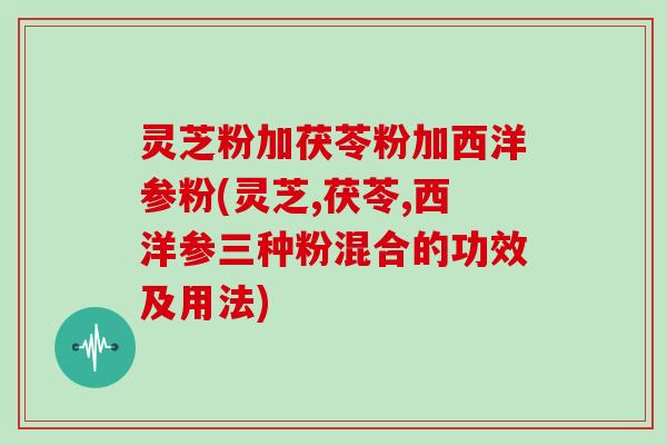 灵芝粉加茯苓粉加西洋参粉(灵芝,茯苓,西洋参三种粉混合的功效及用法)