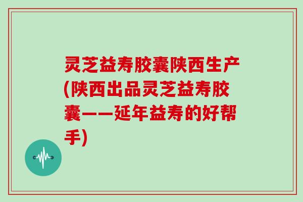 灵芝益寿胶囊陕西生产(陕西出品灵芝益寿胶囊——延年益寿的好帮手)