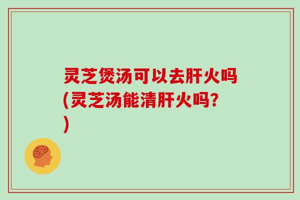 灵芝煲汤可以去肝火吗(灵芝汤能清肝火吗？)