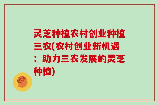 灵芝种植农村创业种植三农(农村创业新机遇:助力三农发展的灵芝种植)