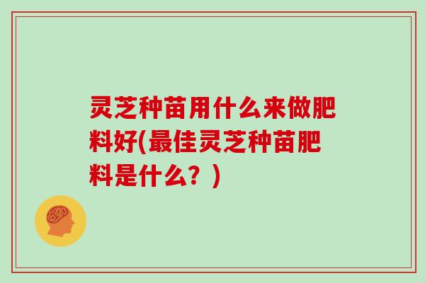 灵芝种苗用什么来做肥料好(最佳灵芝种苗肥料是什么?)