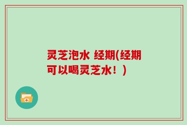 灵芝泡水 经期(经期可以喝灵芝水!)
