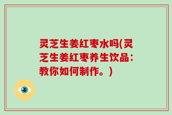 灵芝生姜红枣水吗(灵芝生姜红枣养生饮品：教你如何制作。)