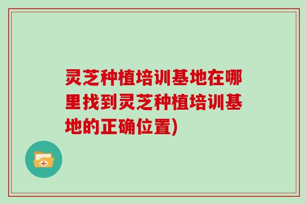 灵芝种植培训基地在哪里找到灵芝种植培训基地的正确位置)