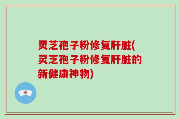 灵芝孢子粉修复肝脏(灵芝孢子粉修复肝脏的新健康神物)