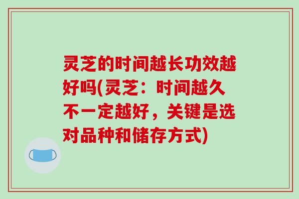 灵芝的时间越长功效越好吗(灵芝:时间越久不一定越好,关键是选对品种和储存方式)