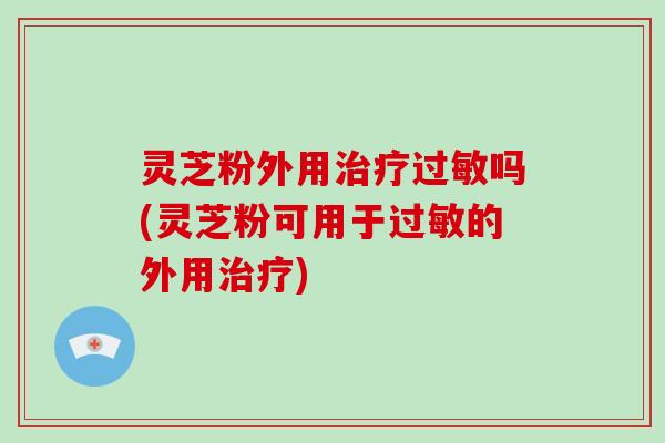 灵芝粉外用治疗过敏吗(灵芝粉可用于过敏的外用治疗)