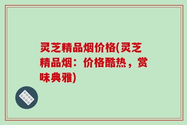 灵芝精品烟价格(灵芝精品烟:价格酷热,赏味典雅)
