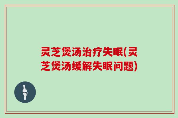 灵芝煲汤治疗失眠(灵芝煲汤缓解失眠问题)