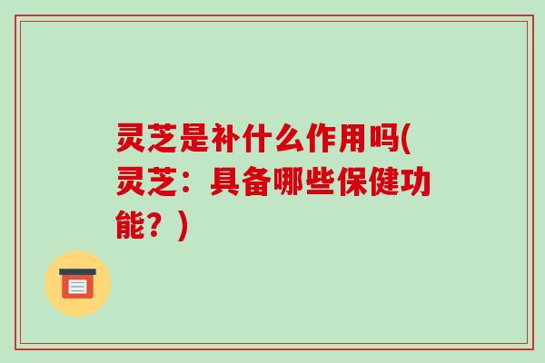 灵芝是补什么作用吗(灵芝:具备哪些保健功能?)