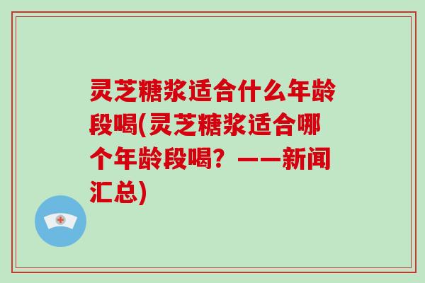 灵芝糖浆适合什么年龄段喝(灵芝糖浆适合哪个年龄段喝?——新闻汇总)