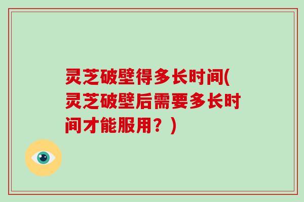 灵芝破壁得多长时间(灵芝破壁后需要多长时间才能服用?)