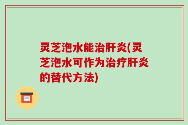 灵芝泡水能治肝炎(灵芝泡水可作为治疗肝炎的替代方法)