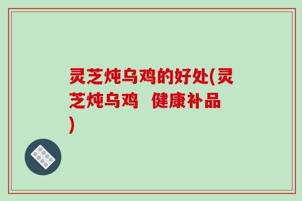 灵芝炖乌鸡的好处(灵芝炖乌鸡 健康补品)