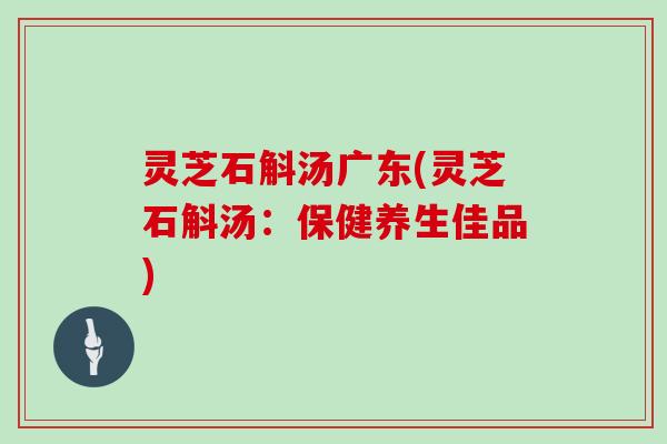灵芝石斛汤广东(灵芝石斛汤：保健养生佳品)
