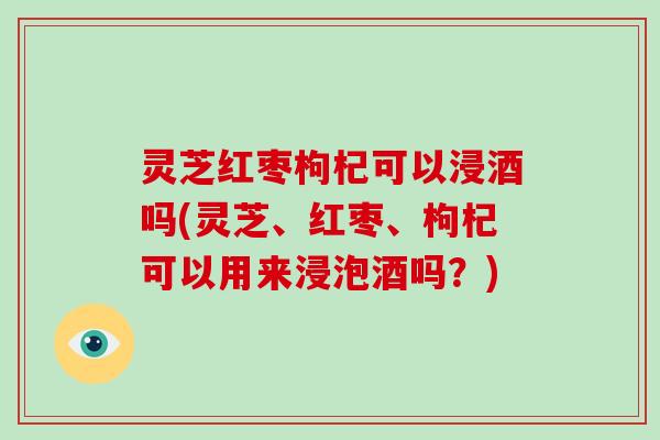 灵芝红枣枸杞可以浸酒吗(灵芝、红枣、枸杞可以用来浸泡酒吗?)