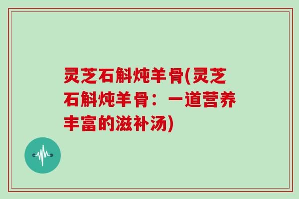 灵芝石斛炖羊骨(灵芝石斛炖羊骨：一道营养丰富的滋补汤)