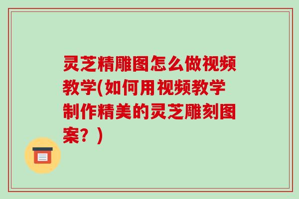 灵芝精雕图怎么做视频教学(如何用视频教学制作精美的灵芝雕刻图案？)