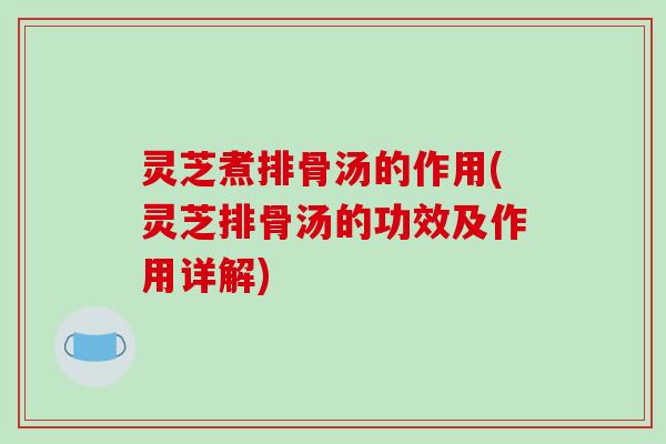 灵芝煮排骨汤的作用(灵芝排骨汤的功效及作用详解)