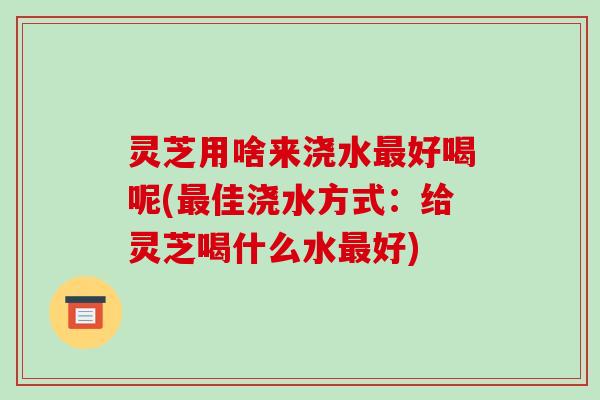 灵芝用啥来浇水最好喝呢(最佳浇水方式:给灵芝喝什么水最好)