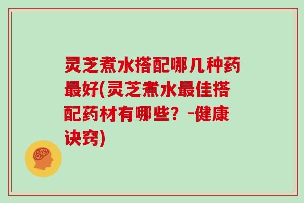 灵芝煮水搭配哪几种药最好(灵芝煮水最佳搭配药材有哪些？-健康诀窍)