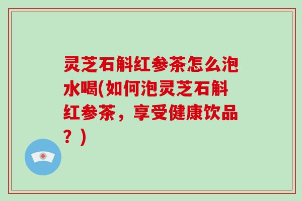 灵芝石斛红参茶怎么泡水喝(如何泡灵芝石斛红参茶,享受健康饮品?)