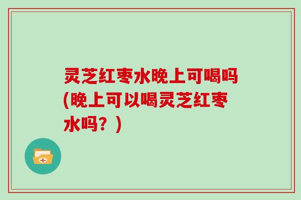 灵芝红枣水晚上可喝吗(晚上可以喝灵芝红枣水吗？)
