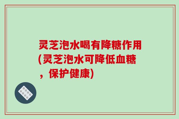 灵芝泡水喝有降糖作用(灵芝泡水可降低血糖，保护健康)