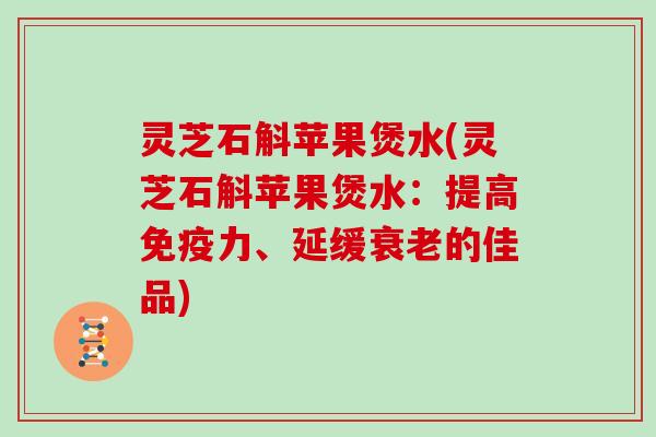 灵芝石斛苹果煲水(灵芝石斛苹果煲水:提高免疫力、延缓衰老的佳品)