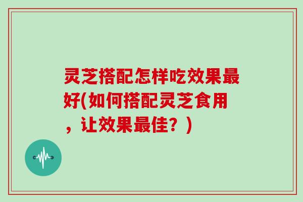 灵芝搭配怎样吃效果最好(如何搭配灵芝食用，让效果最佳？)