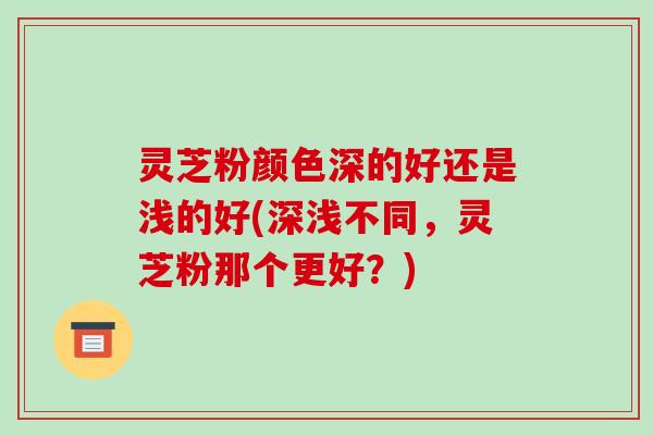 灵芝粉颜色深的好还是浅的好(深浅不同,灵芝粉那个更好?)