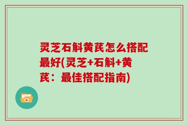 灵芝石斛黄芪怎么搭配最好(灵芝+石斛+黄芪:最佳搭配指南)