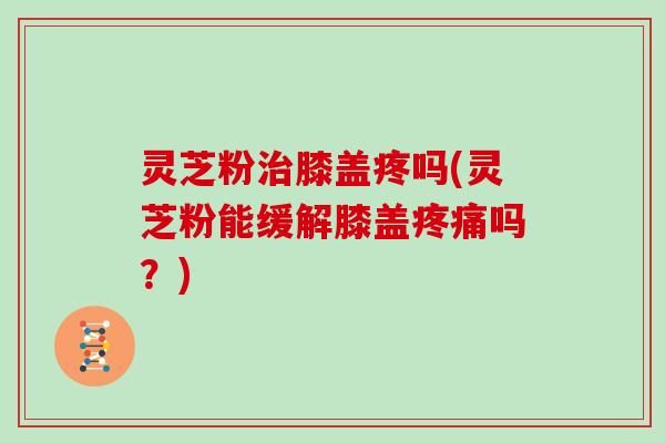 灵芝粉治膝盖疼吗(灵芝粉能缓解膝盖疼痛吗?)