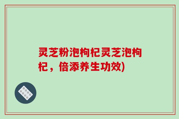 灵芝粉泡枸杞灵芝泡枸杞,倍添养生功效)