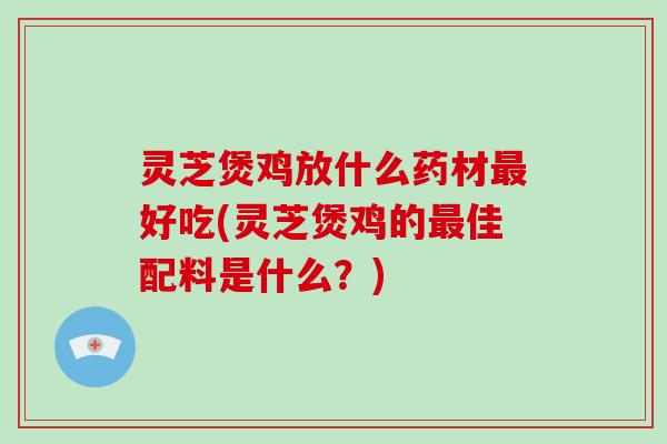 灵芝煲鸡放什么药材最好吃(灵芝煲鸡的最佳配料是什么?)