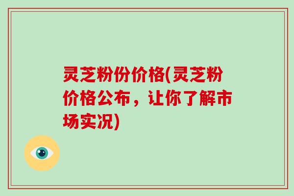 灵芝粉份价格(灵芝粉价格公布,让你了解市场实况)