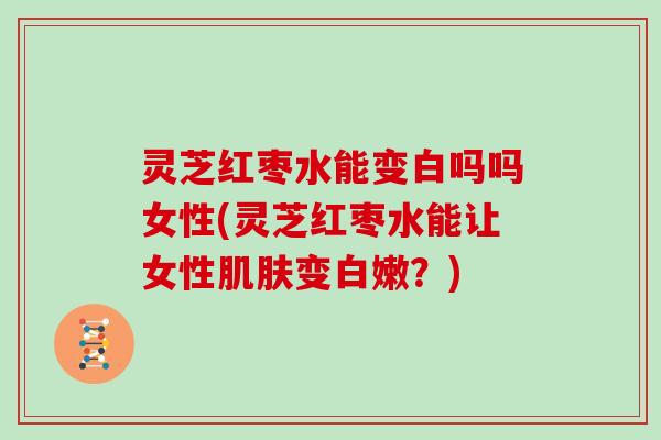 灵芝红枣水能变白吗吗女性(灵芝红枣水能让女性肌肤变白嫩？)