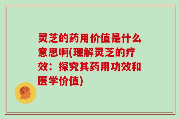 灵芝的药用价值是什么意思啊(理解灵芝的疗效:探究其药用功效和医学价值)