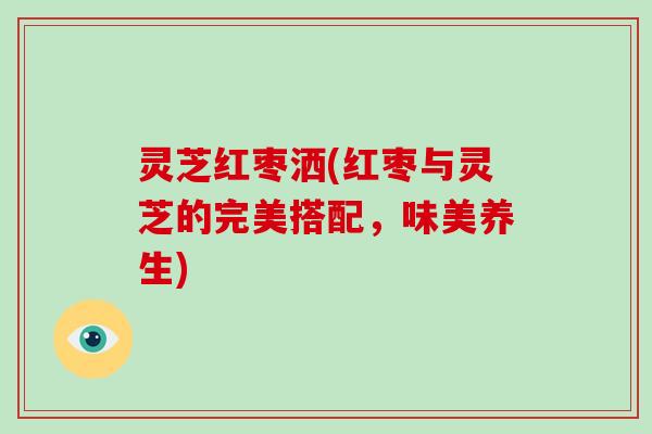 灵芝红枣洒(红枣与灵芝的完美搭配，味美养生)