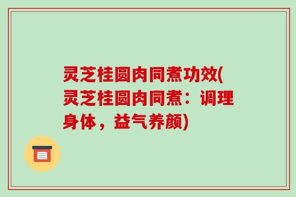 灵芝桂圆肉同煮功效(灵芝桂圆肉同煮:调理身体,益气养颜)