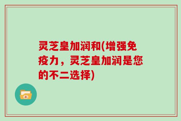 灵芝皇加润和(增强免疫力,灵芝皇加润是您的不二选择)