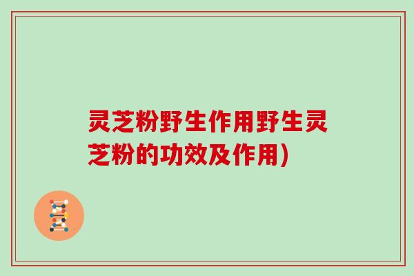 灵芝粉野生作用野生灵芝粉的功效及作用)